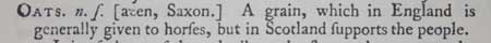 oats. A grain, which in England is generally given to horses, but in Scotland supports the people
